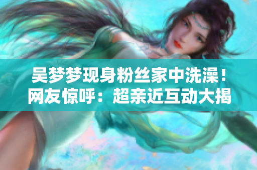 吳夢(mèng)夢(mèng)現(xiàn)身粉絲家中洗澡！網(wǎng)友驚呼：超親近互動(dòng)大揭秘