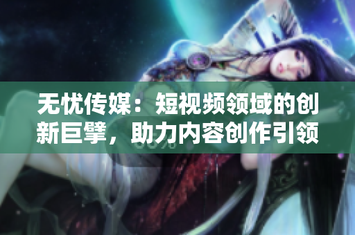 無(wú)憂(yōu)傳媒：短視頻領(lǐng)域的創(chuàng)新巨擘，助力內(nèi)容創(chuàng)作引領(lǐng)潮流