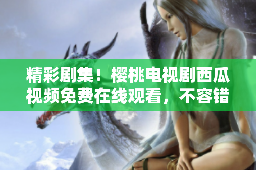 精彩劇集！櫻桃電視劇西瓜視頻免費在線觀看，不容錯過的視聽盛宴！