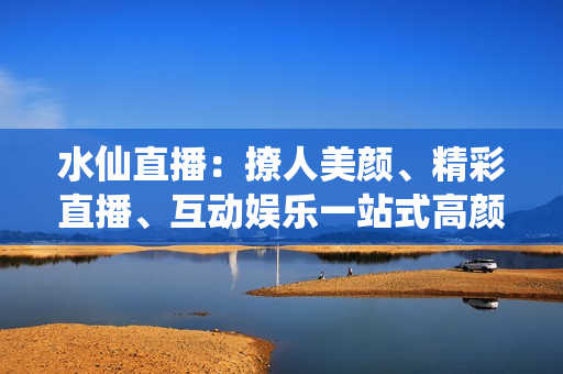 水仙直播：撩人美顏、精彩直播、互動(dòng)娛樂(lè)一站式高顏值直播平臺(tái)