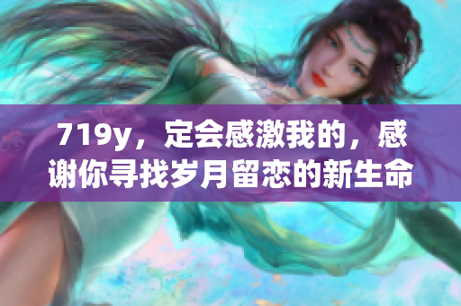 719y，定會(huì)感激我的，感謝你尋找歲月留戀的新生命躍進(jìn)