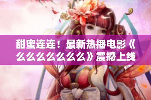 甜蜜連連！最新熱播電影《么么么么么么么》震撼上線，獨(dú)家解析情感之美！