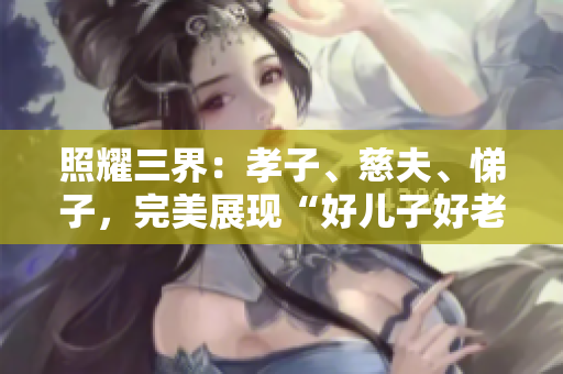 照耀三界：孝子、慈夫、悌子，完美展現(xiàn)“好兒子好老公好父親”的標(biāo)準(zhǔn)