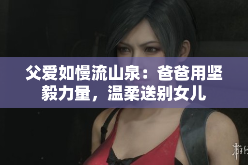 父愛如慢流山泉：爸爸用堅毅力量，溫柔送別女兒