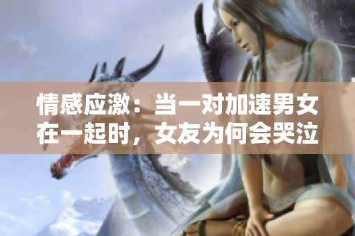 情感應(yīng)激：當(dāng)一對加速男女在一起時，女友為何會哭泣？