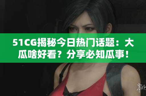 51CG揭秘今日熱門話題：大瓜啥好看？分享必知瓜事！