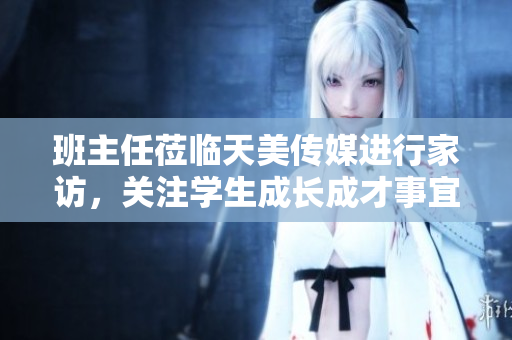 班主任蒞臨天美傳媒進行家訪，關(guān)注學(xué)生成長成才事宜