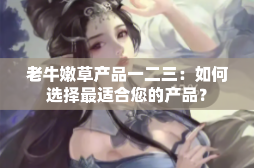 老牛嫩草產(chǎn)品一二三：如何選擇最適合您的產(chǎn)品？