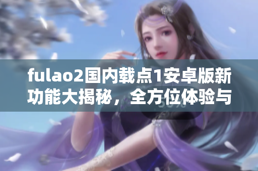 fulao2國內(nèi)載點1安卓版新功能大揭秘，全方位體驗與分享功能全新升級