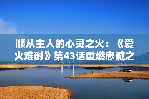 順從主人的心靈之火：《愛(ài)火難酎》第43話重燃忠誠(chéng)之情