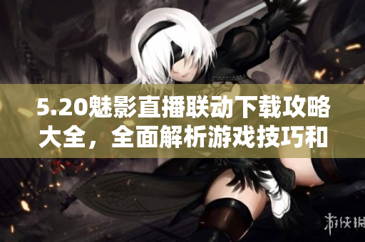 5.20魅影直播聯(lián)動下載攻略大全，全面解析游戲技巧和心得分享