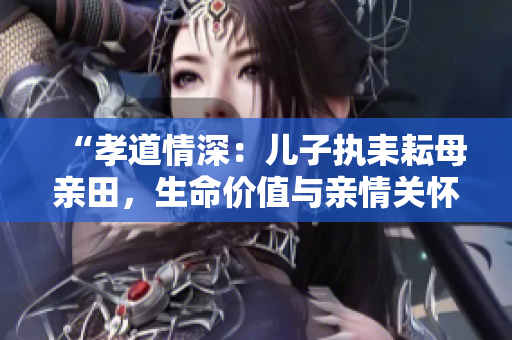 “孝道情深：兒子執(zhí)耒耘母親田，生命價值與親情關(guān)懷的共生意義”