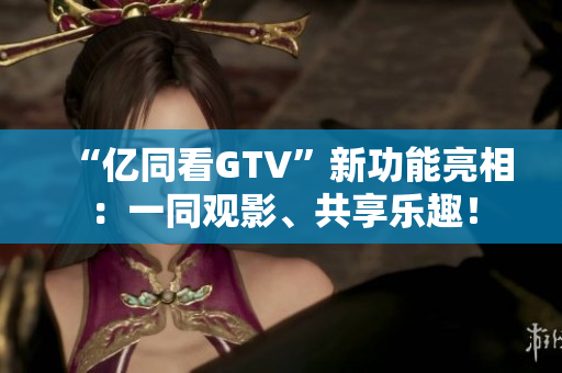 “億同看GTV”新功能亮相：一同觀影、共享樂趣！
