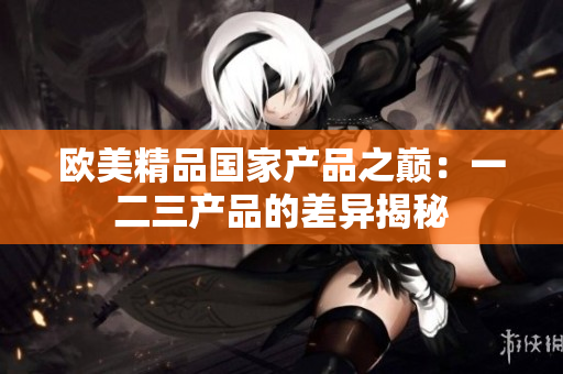 歐美精品國家產(chǎn)品之巔：一二三產(chǎn)品的差異揭秘