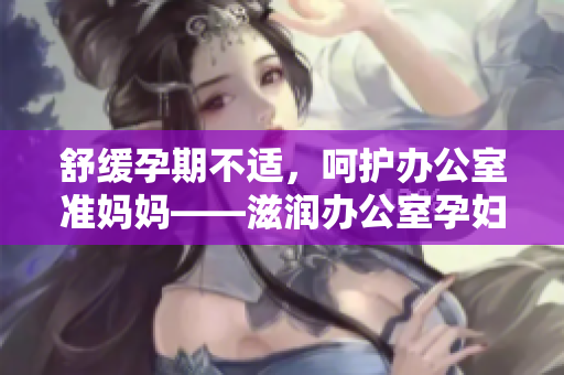 舒緩孕期不適，呵護(hù)辦公室準(zhǔn)媽媽——滋潤辦公室孕婦萍的功效詳解