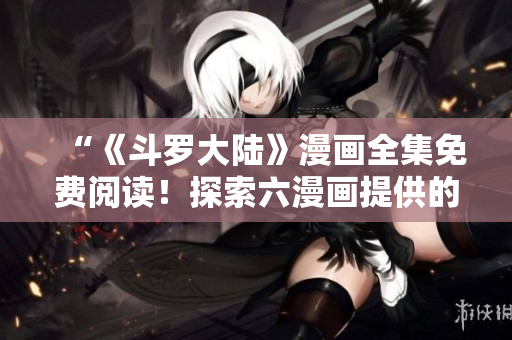 “《斗羅大陸》漫畫全集免費(fèi)閱讀！探索六漫畫提供的精彩冒險(xiǎn)！”