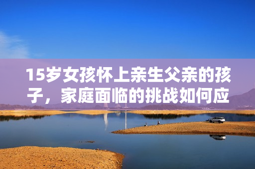 15歲女孩懷上親生父親的孩子，家庭面臨的挑戰(zhàn)如何應(yīng)對？