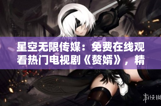 星空無(wú)限傳媒：免費(fèi)在線觀看熱門(mén)電視劇《贅婿》，精彩不容錯(cuò)過(guò)