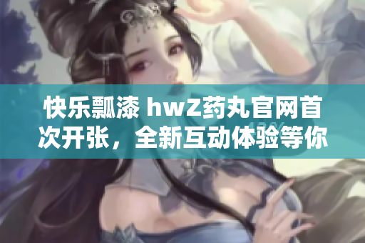 快樂瓢漆 hwZ藥丸官網(wǎng)首次開張，全新互動(dòng)體驗(yàn)等你來！