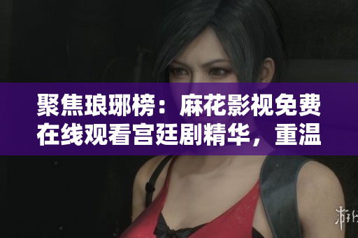 聚焦瑯琊榜：麻花影視免費(fèi)在線(xiàn)觀看宮廷劇精華，重溫商戰(zhàn)與權(quán)謀。