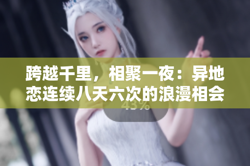 跨越千里，相聚一夜：異地戀連續(xù)八天六次的浪漫相會(huì)