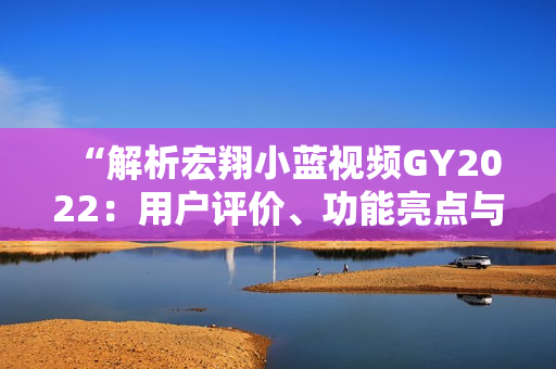 “解析宏翔小藍視頻GY2022：用戶評價、功能亮點與體驗分享”