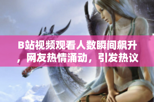 B站視頻觀看人數(shù)瞬間飆升，網(wǎng)友熱情涌動，引發(fā)熱議