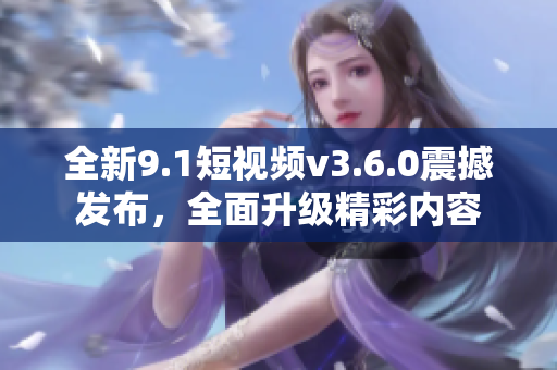 全新9.1短視頻v3.6.0震撼發(fā)布，全面升級(jí)精彩內(nèi)容