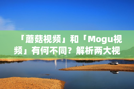 「蘑菇視頻」和「Mogu視頻」有何不同？解析兩大視頻平臺的區(qū)別