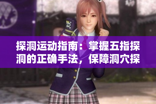 探洞運(yùn)動(dòng)指南：掌握五指探洞的正確手法，保障洞穴探險(xiǎn)安全