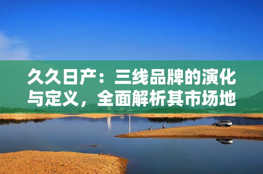 久久日產(chǎn)：三線品牌的演化與定義，全面解析其市場(chǎng)地位與發(fā)展策略