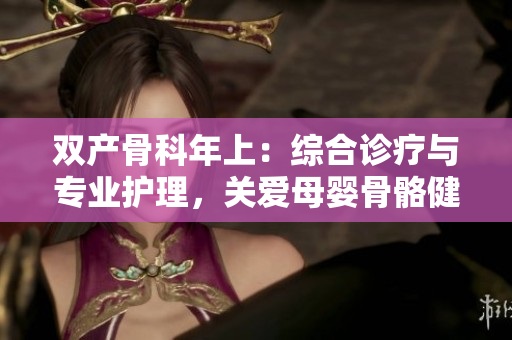 雙產(chǎn)骨科年上：綜合診療與專業(yè)護(hù)理，關(guān)愛(ài)母嬰骨骼健康
