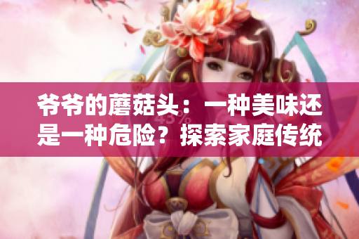 爺爺?shù)哪⒐筋^：一種美味還是一種危險(xiǎn)？探索家庭傳統(tǒng)美食的味道與健康影響