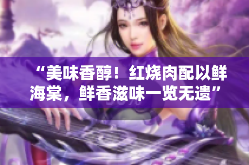 “美味香醇！紅燒肉配以鮮海棠，鮮香滋味一覽無(wú)遺”