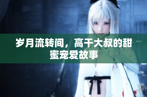 歲月流轉(zhuǎn)間，高干大叔的甜蜜寵愛(ài)故事