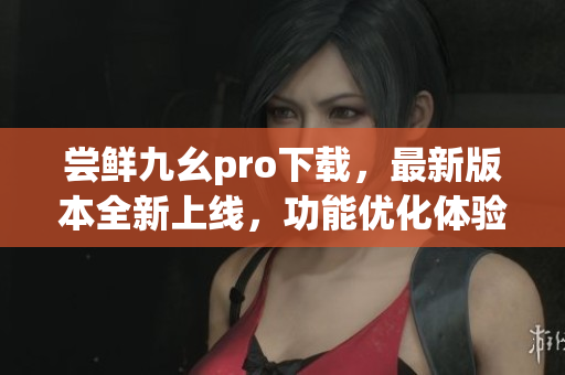 嘗鮮九幺pro下載，最新版本全新上線，功能優(yōu)化體驗升級