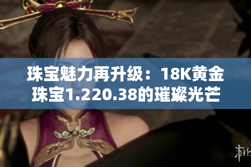 珠寶魅力再升級(jí)：18K黃金珠寶1.220.38的璀璨光芒