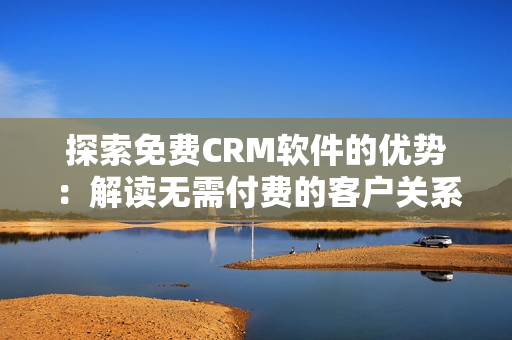 探索免費CRM軟件的優(yōu)勢：解讀無需付費的客戶關(guān)系管理工具