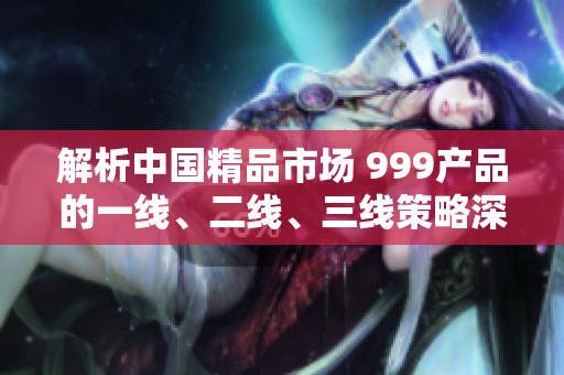 解析中國(guó)精品市場(chǎng) 999產(chǎn)品的一線、二線、三線策略深度剖析