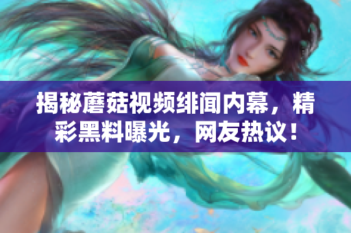 揭秘蘑菇視頻緋聞內(nèi)幕，精彩黑料曝光，網(wǎng)友熱議！