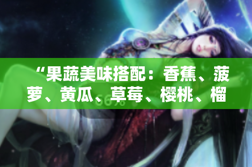 “果蔬美味搭配：香蕉、菠蘿、黃瓜、草莓、櫻桃、榴蓮、茄子，豐富口感與營養(yǎng)”。