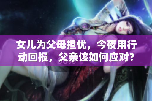 女兒為父母擔(dān)憂，今夜用行動回報，父親該如何應(yīng)對？