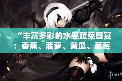 “豐富多彩的水果蔬菜盛宴：香蕉、菠蘿、黃瓜、草莓、櫻桃、榴蓮、茄子大集結(jié)！”