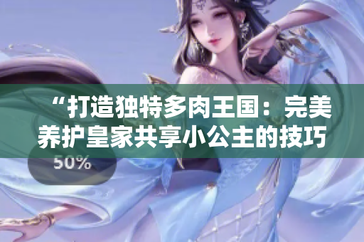“打造獨特多肉王國：完美養(yǎng)護皇家共享小公主的技巧大揭秘！”