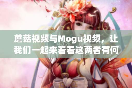 蘑菇視頻與Mogu視頻，讓我們一起來看看這兩者有何不同!