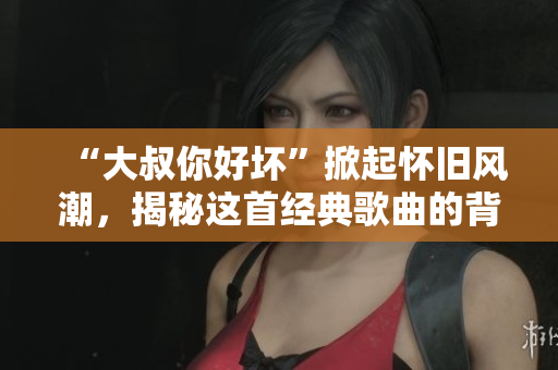 “大叔你好壞”掀起懷舊風潮，揭秘這首經(jīng)典歌曲的背后故事