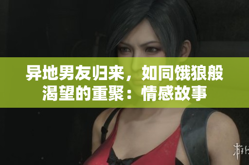 異地男友歸來，如同餓狼般渴望的重聚：情感故事