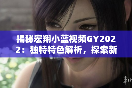 揭秘宏翔小藍(lán)視頻GY2022：獨(dú)特特色解析，探索新一代技術(shù)與創(chuàng)新融合的奧秘