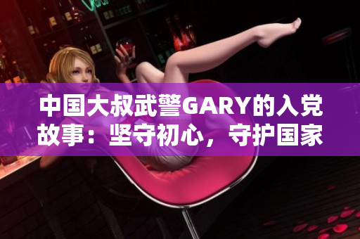 中國(guó)大叔武警GARY的入黨故事：堅(jiān)守初心，守護(hù)國(guó)家，砥礪前行
