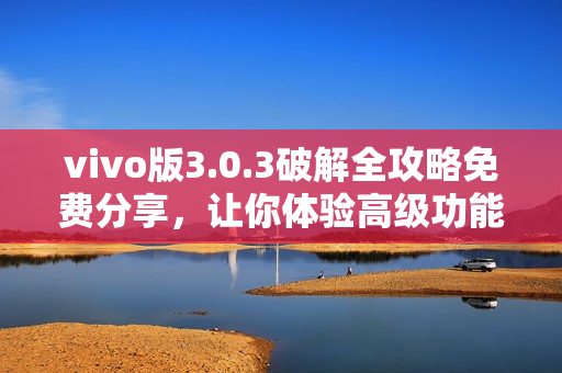 vivo版3.0.3破解全攻略免費分享，讓你體驗高級功能，提升手機性能